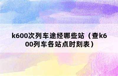 k600次列车途经哪些站（查k600列车各站点时刻表）