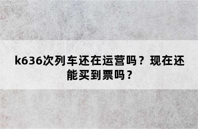 k636次列车还在运营吗？现在还能买到票吗？