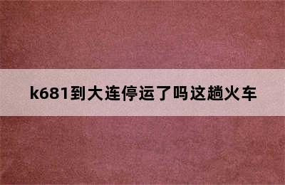 k681到大连停运了吗这趟火车