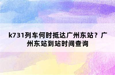 k731列车何时抵达广州东站？广州东站到站时间查询