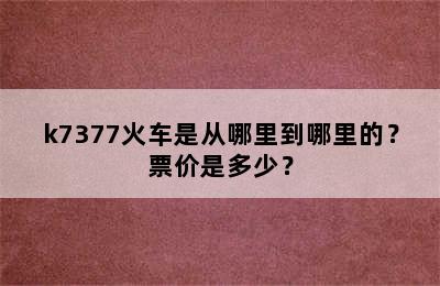 k7377火车是从哪里到哪里的？票价是多少？