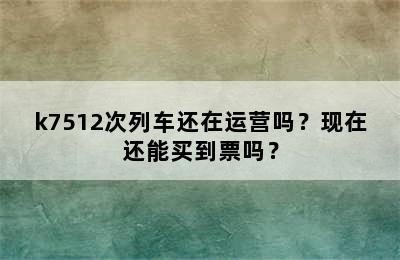 k7512次列车还在运营吗？现在还能买到票吗？