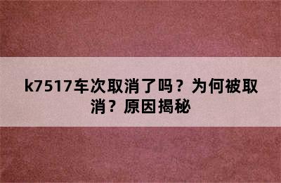 k7517车次取消了吗？为何被取消？原因揭秘