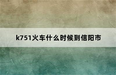 k751火车什么时候到信阳市