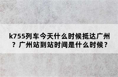 k755列车今天什么时候抵达广州？广州站到站时间是什么时候？