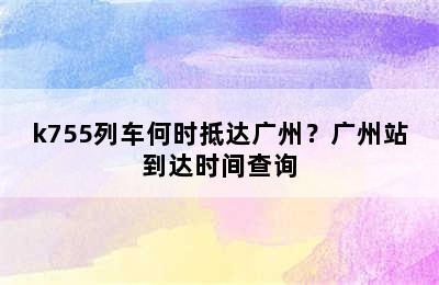 k755列车何时抵达广州？广州站到达时间查询