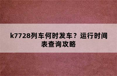 k7728列车何时发车？运行时间表查询攻略