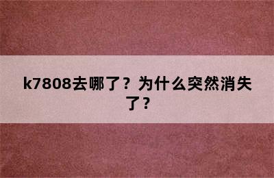 k7808去哪了？为什么突然消失了？