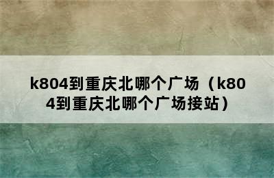 k804到重庆北哪个广场（k804到重庆北哪个广场接站）