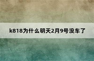 k818为什么明天2月9号没车了