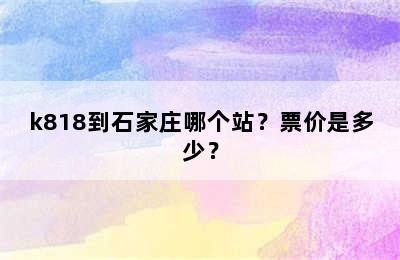 k818到石家庄哪个站？票价是多少？