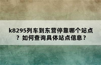 k8295列车到东营停靠哪个站点？如何查询具体站点信息？