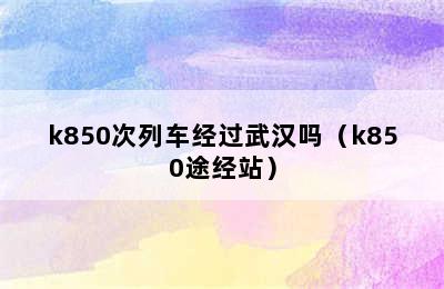 k850次列车经过武汉吗（k850途经站）