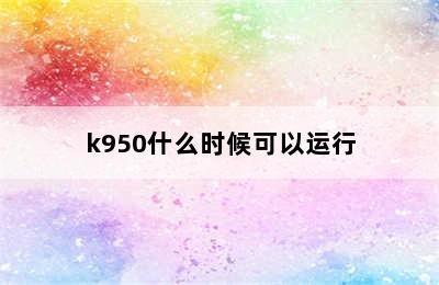 k950什么时候可以运行