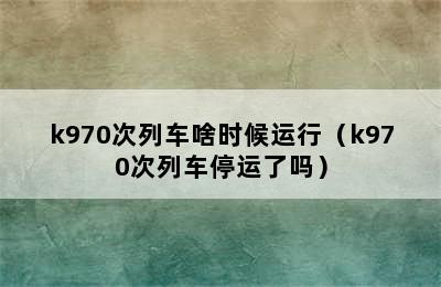 k970次列车啥时候运行（k970次列车停运了吗）