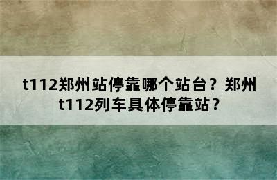 t112郑州站停靠哪个站台？郑州t112列车具体停靠站？