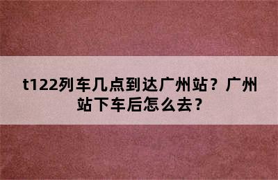 t122列车几点到达广州站？广州站下车后怎么去？