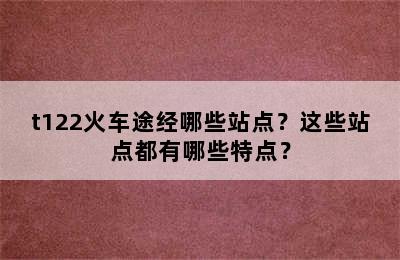 t122火车途经哪些站点？这些站点都有哪些特点？