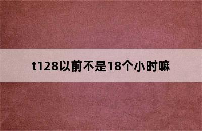 t128以前不是18个小时嘛