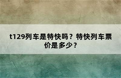 t129列车是特快吗？特快列车票价是多少？