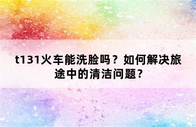 t131火车能洗脸吗？如何解决旅途中的清洁问题？