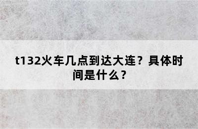t132火车几点到达大连？具体时间是什么？
