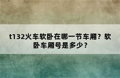 t132火车软卧在哪一节车厢？软卧车厢号是多少？