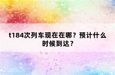 t184次列车现在在哪？预计什么时候到达？