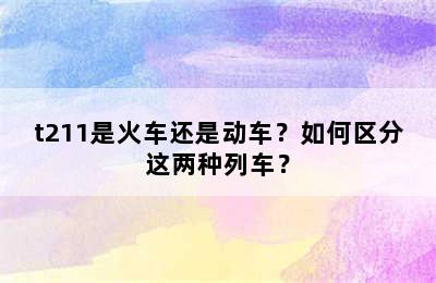 t211是火车还是动车？如何区分这两种列车？