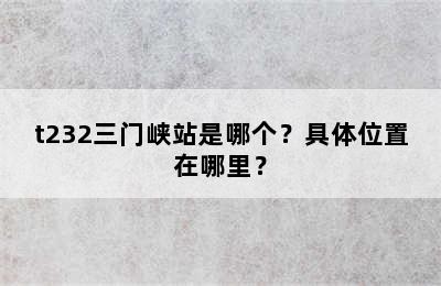 t232三门峡站是哪个？具体位置在哪里？