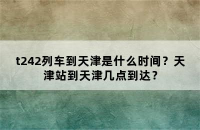 t242列车到天津是什么时间？天津站到天津几点到达？