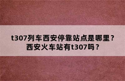 t307列车西安停靠站点是哪里？西安火车站有t307吗？