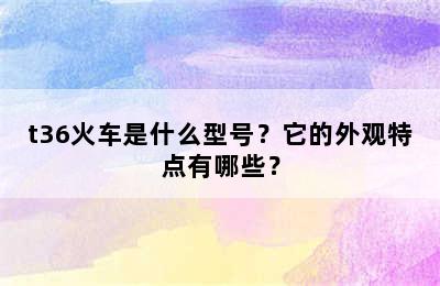 t36火车是什么型号？它的外观特点有哪些？