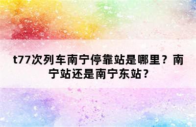 t77次列车南宁停靠站是哪里？南宁站还是南宁东站？