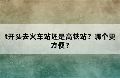 t开头去火车站还是高铁站？哪个更方便？