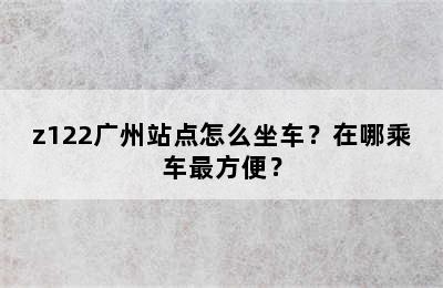 z122广州站点怎么坐车？在哪乘车最方便？