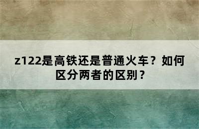 z122是高铁还是普通火车？如何区分两者的区别？