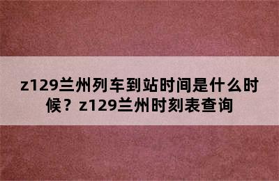 z129兰州列车到站时间是什么时候？z129兰州时刻表查询