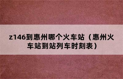 z146到惠州哪个火车站（惠州火车站到站列车时刻表）