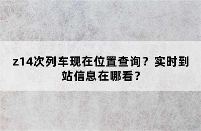 z14次列车现在位置查询？实时到站信息在哪看？