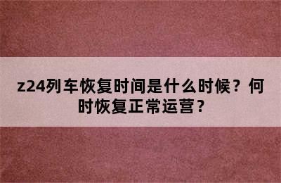 z24列车恢复时间是什么时候？何时恢复正常运营？