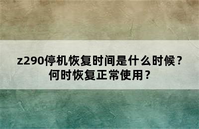 z290停机恢复时间是什么时候？何时恢复正常使用？