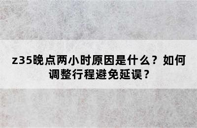 z35晚点两小时原因是什么？如何调整行程避免延误？