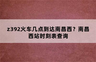 z392火车几点到达南昌西？南昌西站时刻表查询