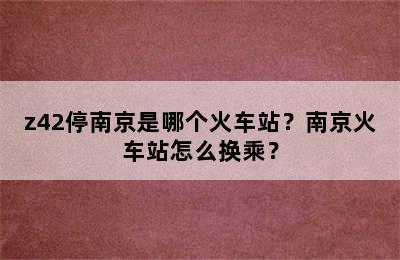 z42停南京是哪个火车站？南京火车站怎么换乘？