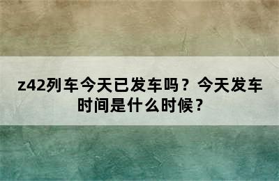 z42列车今天已发车吗？今天发车时间是什么时候？