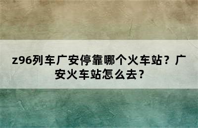 z96列车广安停靠哪个火车站？广安火车站怎么去？