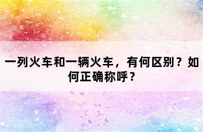 一列火车和一辆火车，有何区别？如何正确称呼？