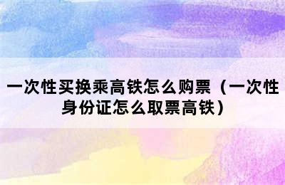 一次性买换乘高铁怎么购票（一次性身份证怎么取票高铁）