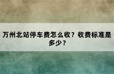 万州北站停车费怎么收？收费标准是多少？